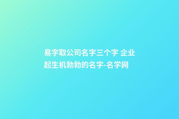 易字取公司名字三个字 企业起生机勃勃的名字-名学网-第1张-公司起名-玄机派